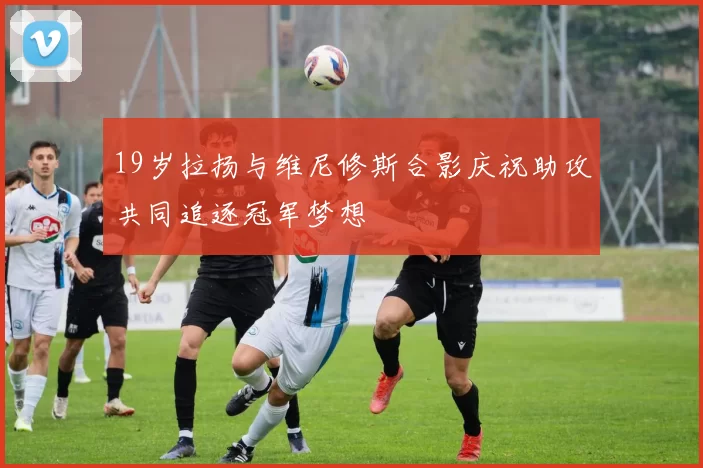19岁拉扬与维尼修斯合影庆祝助攻共同追逐冠军梦想