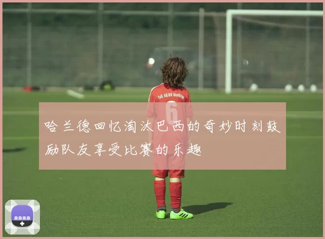 哈兰德回忆淘汰巴西的奇妙时刻鼓励队友享受比赛的乐趣