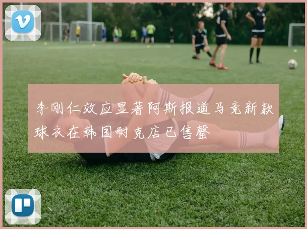李刚仁效应显著阿斯报道马竞新款球衣在韩国耐克店已售罄