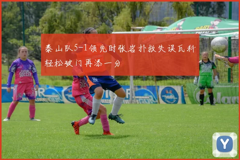 泰山队5-1领先时张岩扑救失误瓦科轻松破门再添一分