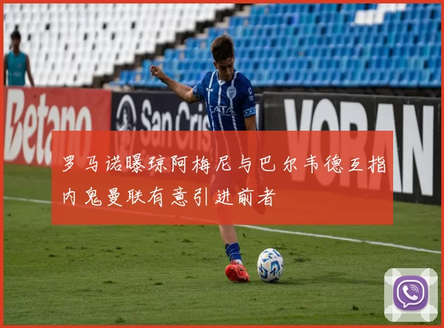 罗马诺曝琼阿梅尼与巴尔韦德互指内鬼曼联有意引进前者