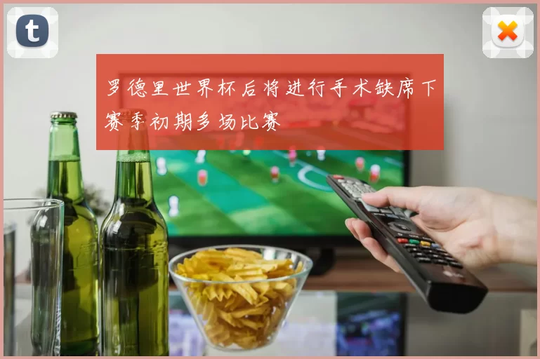 罗德里世界杯后将进行手术缺席下赛季初期多场比赛