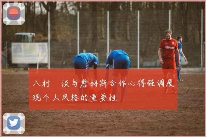 八村塁谈与詹姆斯合作心得强调展现个人风格的重要性