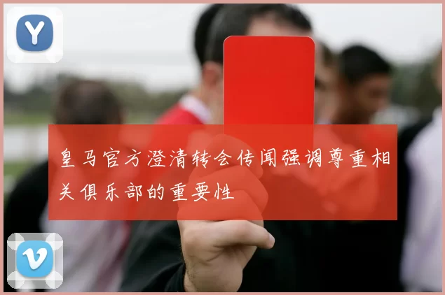 皇马官方澄清转会传闻强调尊重相关俱乐部的重要性