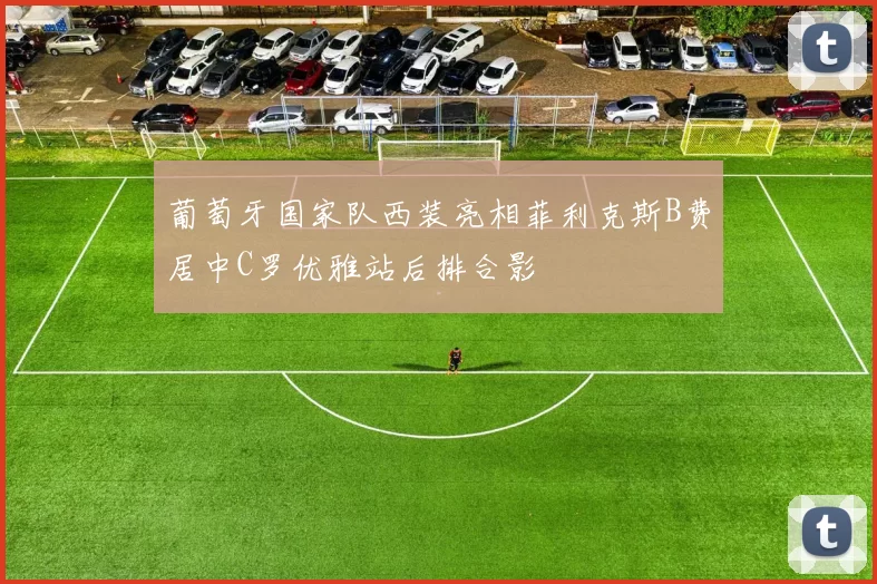 葡萄牙国家队西装亮相菲利克斯B费居中C罗优雅站后排合影