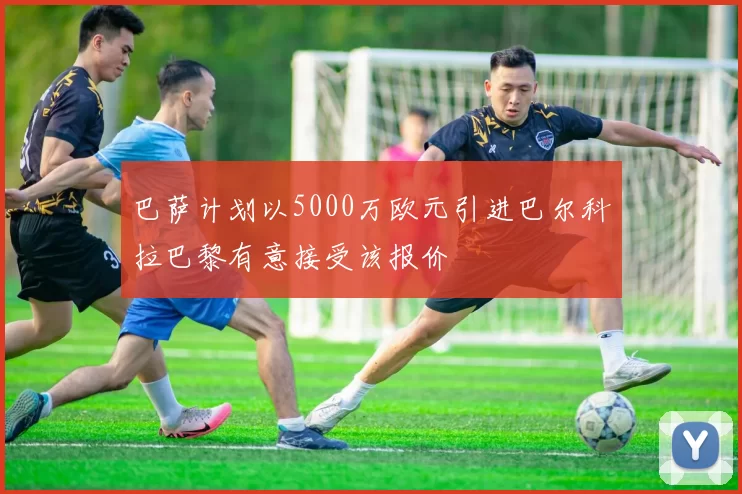 巴萨计划以5000万欧元引进巴尔科拉巴黎有意接受该报价