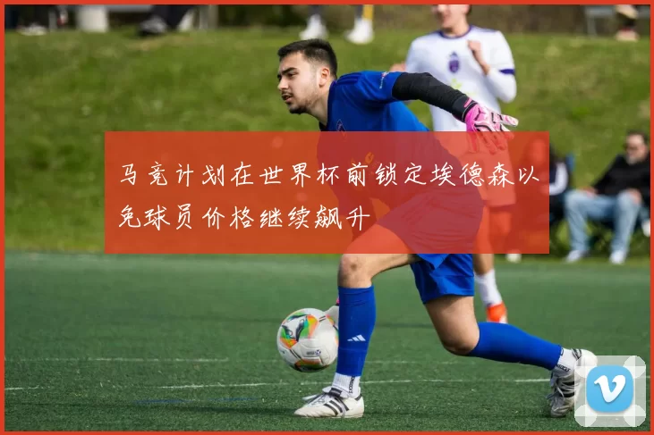 马竞计划在世界杯前锁定埃德森以免球员价格继续飙升