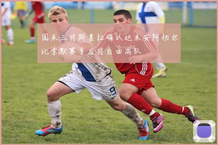 国米三将斯基拉确认达米安阿切尔比索默赛季后将自由离队
