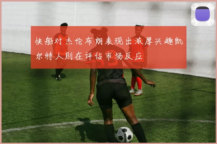 快船对杰伦布朗表现出浓厚兴趣凯尔特人则在评估市场反应
