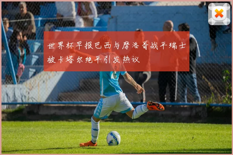 世界杯早报巴西与摩洛哥战平瑞士被卡塔尔绝平引发热议