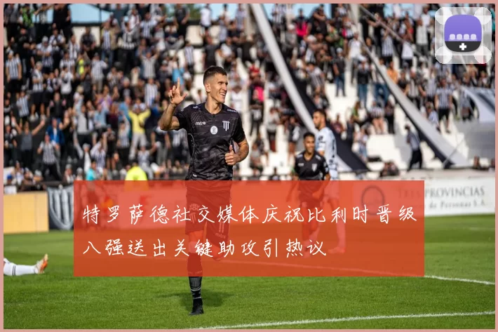特罗萨德社交媒体庆祝比利时晋级八强送出关键助攻引热议
