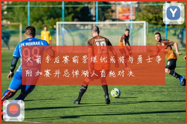 火箭季后赛前景堪忧或将与勇士争附加赛并忌惮湖人首轮对决