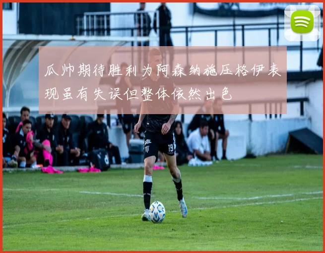 瓜帅期待胜利为阿森纳施压格伊表现虽有失误但整体依然出色
