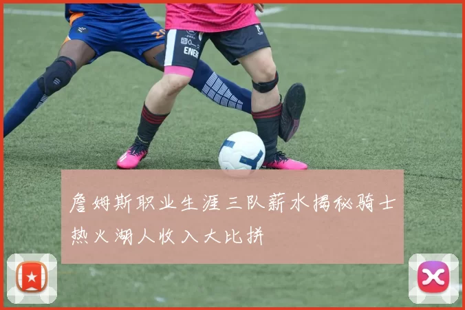 詹姆斯职业生涯三队薪水揭秘骑士热火湖人收入大比拼