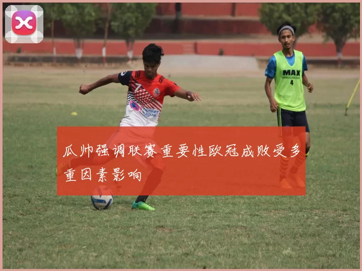 瓜帅强调联赛重要性欧冠成败受多重因素影响