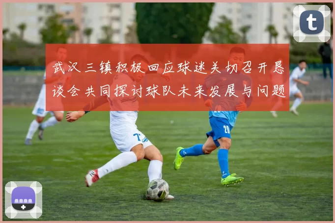 武汉三镇积极回应球迷关切召开恳谈会共同探讨球队未来发展与问题解决