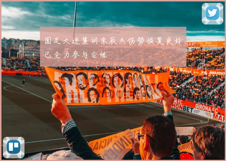 国足大连集训朱辰杰伤势恢复良好已全力参与合练