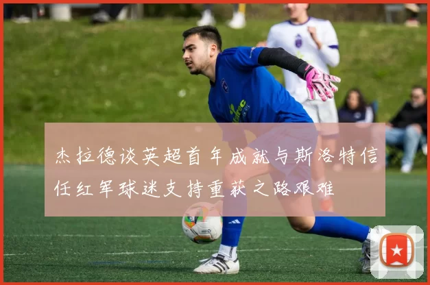 杰拉德谈英超首年成就与斯洛特信任红军球迷支持重获之路艰难