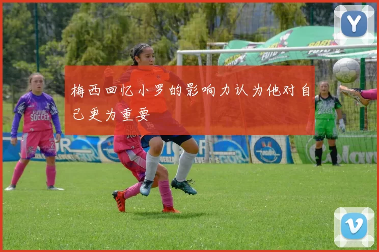 梅西回忆小罗的影响力认为他对自己更为重要