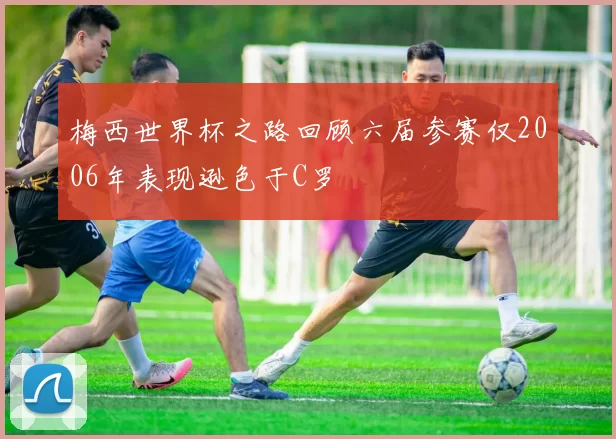 梅西世界杯之路回顾六届参赛仅2006年表现逊色于C罗