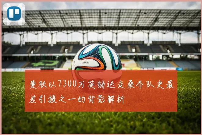 曼联以7300万英镑送走桑乔队史最差引援之一的背影解析