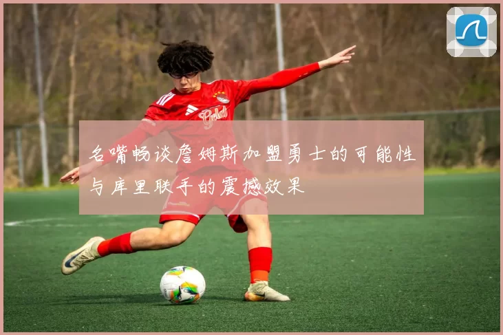 名嘴畅谈詹姆斯加盟勇士的可能性与库里联手的震撼效果