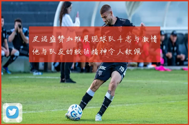 皮诺盛赞加维展现球队斗志与激情他与队友的较劲精神令人钦佩