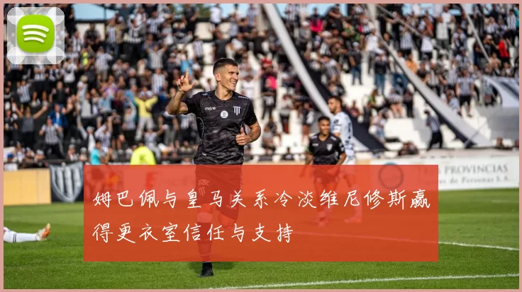 姆巴佩与皇马关系冷淡维尼修斯赢得更衣室信任与支持