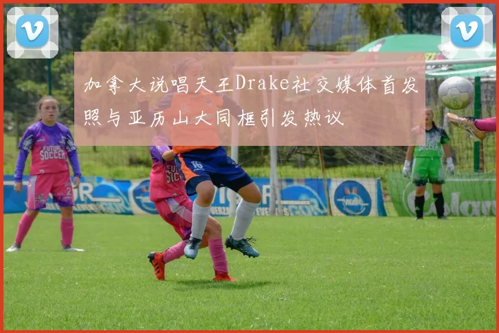 加拿大说唱天王Drake社交媒体首发照与亚历山大同框引发热议