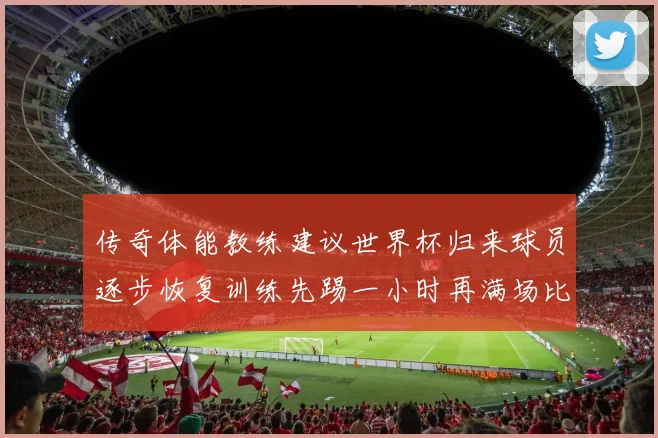 传奇体能教练建议世界杯归来球员逐步恢复训练先踢一小时再满场比赛