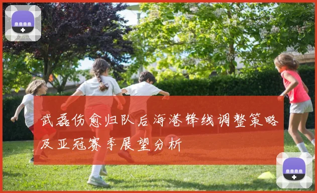武磊伤愈归队后海港锋线调整策略及亚冠赛季展望分析